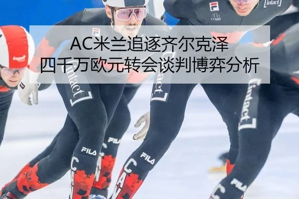 AC米兰追逐齐尔克泽 四千万欧元转会谈判博弈分析